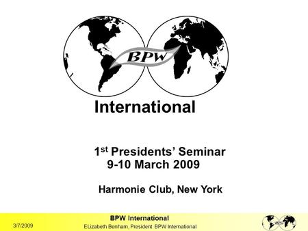 BPW International ELizabeth Benham, President BPW International 3/7/2009 International 1 st Presidents’ Seminar 9-10 March 2009 Harmonie Club, New York.