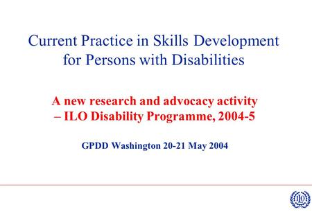 Current Practice in Skills Development for Persons with Disabilities A new research and advocacy activity – ILO Disability Programme, 2004-5 GPDD Washington.