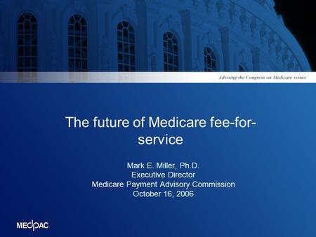 The future of Medicare fee-for- service Mark E. Miller, Ph.D. Executive Director Medicare Payment Advisory Commission October 16, 2006.