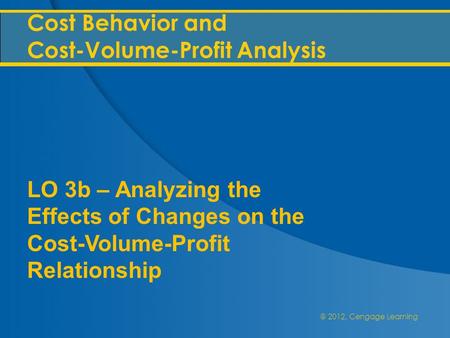 @ 2012, Cengage Learning Cost Behavior and Cost-Volume-Profit Analysis LO 3b – Analyzing the Effects of Changes on the Cost-Volume-Profit Relationship.