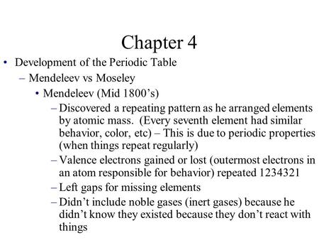 Chapter 4 Development of the Periodic Table –Mendeleev vs Moseley Mendeleev (Mid 1800’s) –Discovered a repeating pattern as he arranged elements by atomic.