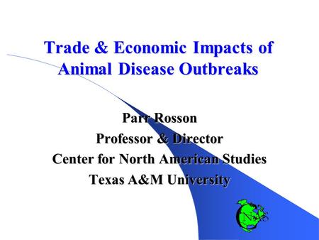 Trade & Economic Impacts of Animal Disease Outbreaks Parr Rosson Professor & Director Center for North American Studies Texas A&M University.