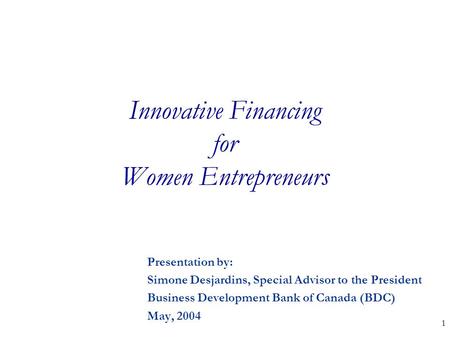 1 Innovative Financing for Women Entrepreneurs Presentation by: Simone Desjardins, Special Advisor to the President Business Development Bank of Canada.