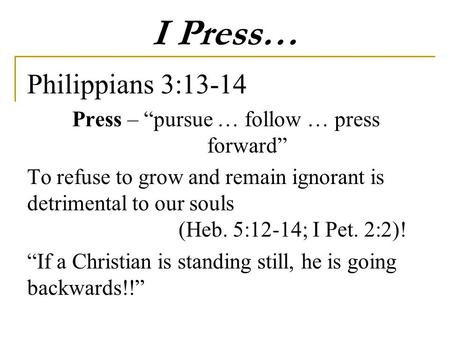 I Press… Philippians 3:13-14 Press – “pursue … follow … press forward” To refuse to grow and remain ignorant is detrimental to our souls (Heb. 5:12-14;