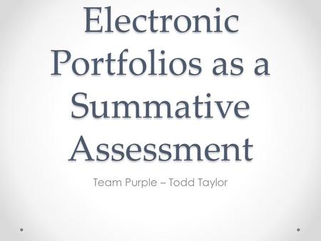 Electronic Portfolios as a Summative Assessment Team Purple – Todd Taylor.