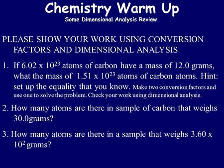 Chemistry Warm Up Some Dimensional Analysis Review. PLEASE SHOW YOUR WORK USING CONVERSION FACTORS AND DIMENSIONAL ANALYSIS 1.If 6.02 x 10 23 atoms of.