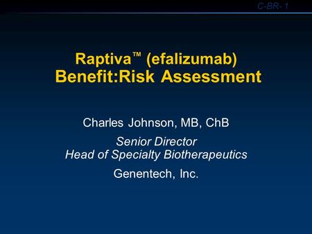 C-BR- 1 Raptiva ™ (efalizumab) Benefit:Risk Assessment Charles Johnson, MB, ChB Senior Director Head of Specialty Biotherapeutics Genentech, Inc.