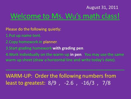 August 31, 2011 Welcome to Ms. Wu’s math class! Please do the following quietly: 1.Put up name tent. 2.Copy homework in planner. 3.Start grading homework.