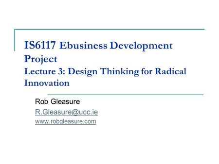 IS6117 Ebusiness Development Project Lecture 3: Design Thinking for Radical Innovation Rob Gleasure