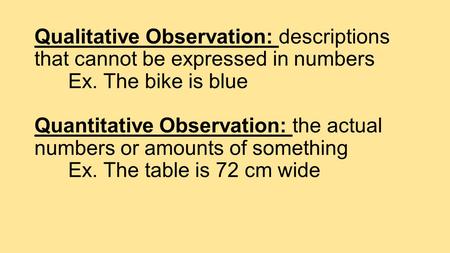 Qualitative Observation: descriptions that cannot be expressed in numbers Ex. The bike is blue Quantitative Observation: the actual numbers or amounts.