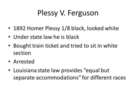 Plessy V. Ferguson 1892 Homer Plessy 1/8 black, looked white Under state law he is black Bought train ticket and tried to sit in white section Arrested.