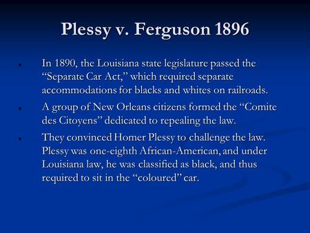 Plessy v. Ferguson 1896  In 1890, the Louisiana state legislature passed the “Separate Car Act,” which required separate accommodations for blacks and.