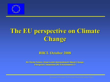 European Commission: Environment Directorate General Slide: 1 The EU perspective on Climate Change BIICL October 2008 Dr. Nicola Notaro, Team Leader International.