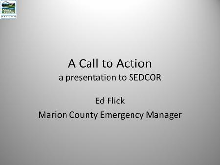 A Call to Action a presentation to SEDCOR Ed Flick Marion County Emergency Manager.