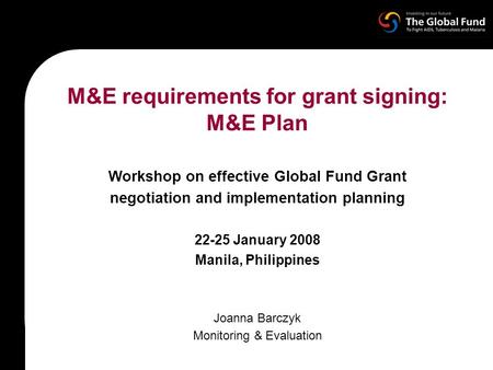 M&E requirements for grant signing: M&E Plan Workshop on effective Global Fund Grant negotiation and implementation planning 22-25 January 2008 Manila,