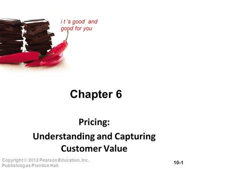 10-1 Copyright © 2012 Pearson Education, Inc. Publishing as Prentice Hall i t ’s good and good for you Chapter 6 Pricing: Understanding and Capturing Customer.