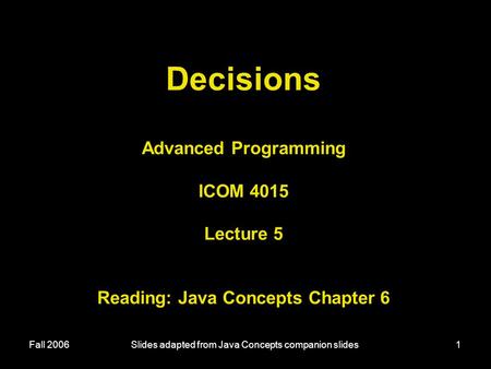 Fall 2006Slides adapted from Java Concepts companion slides1 Decisions Advanced Programming ICOM 4015 Lecture 5 Reading: Java Concepts Chapter 6.