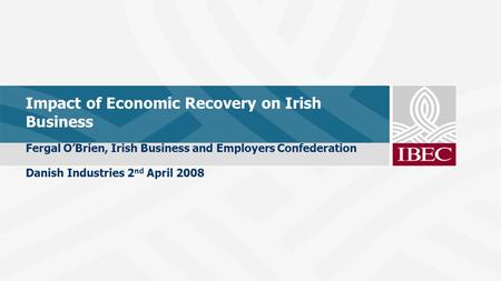 Impact of Economic Recovery on Irish Business Fergal O’Brien, Irish Business and Employers Confederation Danish Industries 2 nd April 2008.