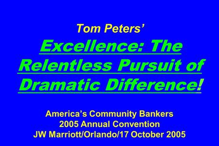 Tom Peters’ Excellence: The Relentless Pursuit of Dramatic Difference! America’s Community Bankers 2005 Annual Convention JW Marriott/Orlando/17 October.