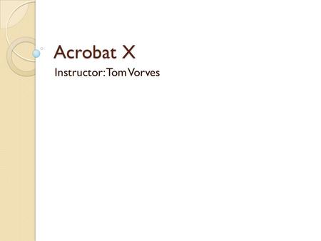 Acrobat X Instructor: Tom Vorves. Morning Topics Morning Topics Introduction to PDF files Navigate in PDF files Use Acrobat Reader to view, print, copy.
