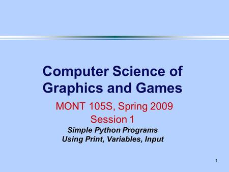 1 Computer Science of Graphics and Games MONT 105S, Spring 2009 Session 1 Simple Python Programs Using Print, Variables, Input.