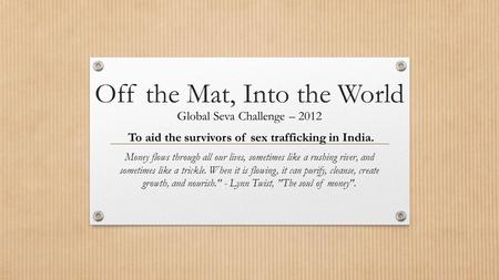 Off the Mat, Into the World Global Seva Challenge – 2012 To aid the survivors of sex trafficking in India. Money flows through all our lives, sometimes.