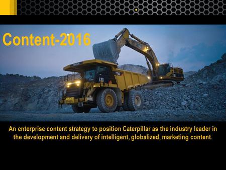 Content-2016 An enterprise content strategy to position Caterpillar as the industry leader in the development and delivery of intelligent, globalized,
