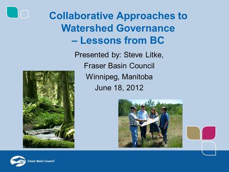 Presented by: Steve Litke, Fraser Basin Council Winnipeg, Manitoba June 18, 2012 Collaborative Approaches to Watershed Governance – Lessons from BC.