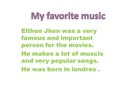 Elthon Jhon was a very famous and important person for the movies. He makes a lot of muscis and very popular songs. He was born in londres.