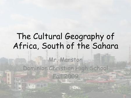 The Cultural Geography of Africa, South of the Sahara Mr. Marston Dominion Christian High School Fall 2009.