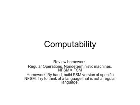 Computability Review homework. Regular Operations. Nondeterministic machines. NFSM = FSM Homework: By hand, build FSM version of specific NFSM. Try to.