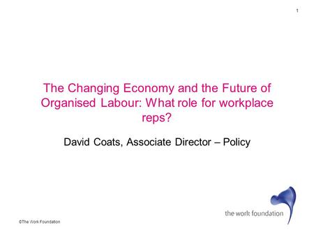 1 ©The Work Foundation The Changing Economy and the Future of Organised Labour: What role for workplace reps? David Coats, Associate Director – Policy.