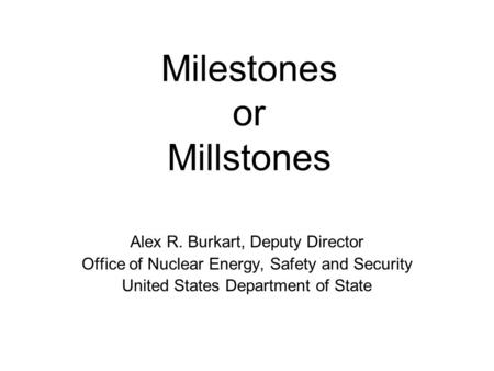 Milestones or Millstones Alex R. Burkart, Deputy Director Office of Nuclear Energy, Safety and Security United States Department of State.