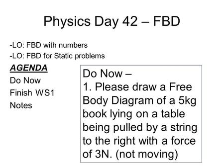 Physics Day 42 – FBD -LO: FBD with numbers -LO: FBD for Static problems AGENDA Do Now Finish WS1 Notes Do Now – 1. Please draw a Free Body Diagram of a.