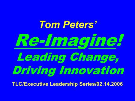 Tom Peters’ Re-Imagine! Leading Change, Driving Innovation TLC/Executive Leadership Series/02.14.2006.