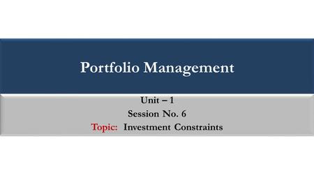 Portfolio Management Unit – 1 Session No. 6 Topic: Investment Constraints Unit – 1 Session No. 6 Topic: Investment Constraints.