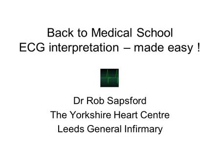 Back to Medical School ECG interpretation – made easy ! Dr Rob Sapsford The Yorkshire Heart Centre Leeds General Infirmary.