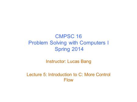 CMPSC 16 Problem Solving with Computers I Spring 2014 Instructor: Lucas Bang Lecture 5: Introduction to C: More Control Flow.