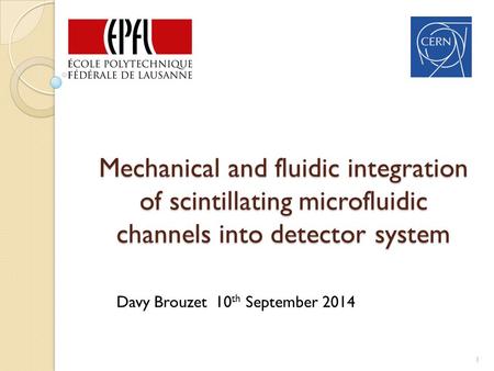Mechanical and fluidic integration of scintillating microfluidic channels into detector system 1 Davy Brouzet 10 th September 2014.