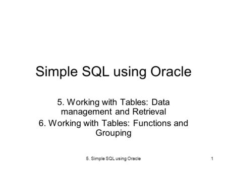5. Simple SQL using Oracle1 Simple SQL using Oracle 5. Working with Tables: Data management and Retrieval 6. Working with Tables: Functions and Grouping.