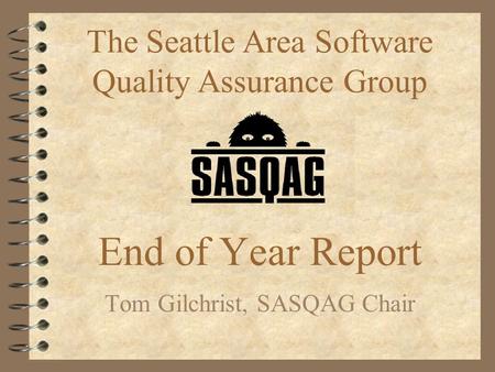 End of Year Report Tom Gilchrist, SASQAG Chair The Seattle Area Software Quality Assurance Group.