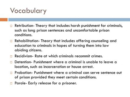 Vocabulary  Retribution- Theory that includes harsh punishment for criminals, such as long prison sentences and uncomfortable prison conditions.  Rehabilitation-