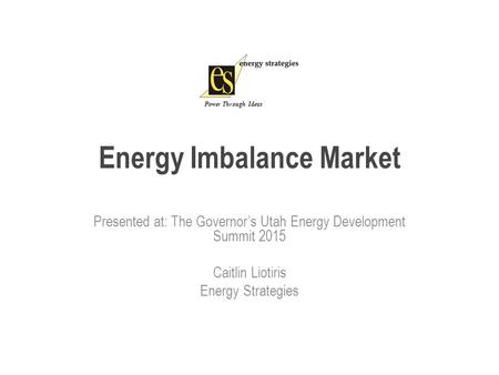 Energy Imbalance Market Presented at: The Governor’s Utah Energy Development Summit 2015 Caitlin Liotiris Energy Strategies Power Through Ideas.