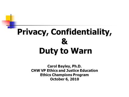 Privacy, Confidentiality, & Duty to Warn Carol Bayley, Ph.D. CHW VP Ethics and Justice Education Ethics Champions Program October 6, 2010.