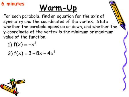6 minutes Warm-Up For each parabola, find an equation for the axis of symmetry and the coordinates of the vertex. State whether the parabola opens up.