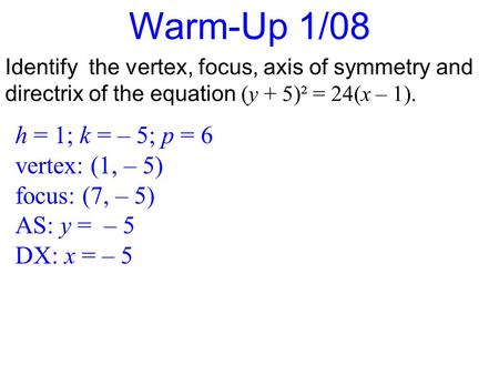 Warm-Up 1/08 Identify the vertex, focus, axis of symmetry and directrix of the equation (y + 5)² = 24(x – 1). h = 1; k = – 5; p = 6 vertex: (1, – 5) focus: