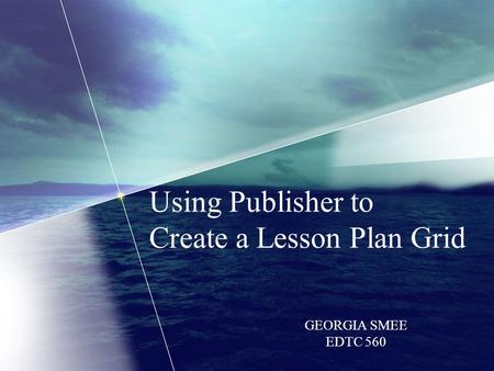 Using Publisher to Create a Lesson Plan Grid GEORGIA SMEE EDTC 560.