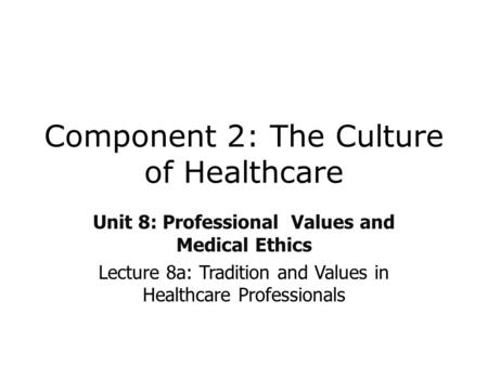 Component 2: The Culture of Healthcare Unit 8: Professional Values and Medical Ethics Lecture 8a: Tradition and Values in Healthcare Professionals.