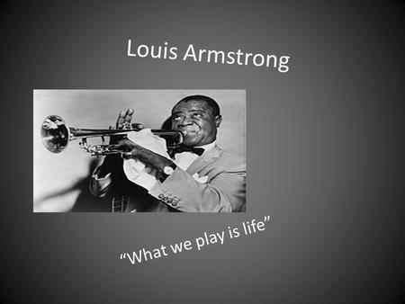 Louis Armstrong “What we play is life”.