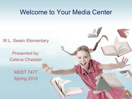 Welcome to Your Media Center W.L. Swain Elementary Presented by: Celena Chastain MEDT 7477 Spring 2012.